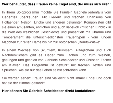 Wer behauptet, dass Frauen keine Engel sind, der muss sich irren!
In ihrem Soloprogramm möchte Sie Fräulein Gabriele jedenfalls vom Gegenteil überzeugen. Mit Liedern und frechen Chansons von Hollaender, Nelson, Lincke und anderen bekannten Komponisten gibt sie einen amüsanten, ehrlichen und auch liebevoll kritischen Einblick in die Welt des weiblichen Geschlechts und präsentiert mit Charme und Temperament die unterschiedlichsten Frauentypen - vom jungen Mädchen zur reifen Dame bis hin zur notorischen „Berufs-Witwe“. 
In einem Wechsel von Skurrilem, Kuriosem, Alltäglichem und auch Nachdenklichem gibt es Lieder zum Lachen und zum Weinen, gesungen und gespielt von Gabriele Scheidecker und Christian Zacker am Klavier. Das Programm ist gewürzt mit frechen Texten und Sprüchen, wie sie nur das Leben selbst schreiben kann. 
Sie werden sehen: Frauen sind vielleicht nicht immer Engel und doch hat sie der Himmel gesandt!
Hier können Sie Gabriele Scheidecker direkt kontaktieren: 
gsberlin@scanda.de