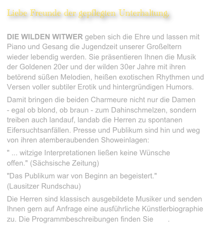 Liebe Freunde der gepflegten Unterhaltung,
 DIE WILDEN WITWER geben sich die Ehre und lassen mit Piano und Gesang die Jugendzeit unserer Großeltern wieder lebendig werden. Sie präsentieren Ihnen die Musik der Goldenen 20er und der wilden 30er Jahre mit ihren betörend süßen Melodien, heißen exotischen Rhythmen und Versen voller subtiler Erotik und hintergründigen Humors. 
Damit bringen die beiden Charmeure nicht nur die Damen  - egal ob blond, ob braun - zum Dahinschmelzen, sondern treiben auch landauf, landab die Herren zu spontanen Eifersuchtsanfällen. Presse und Publikum sind hin und weg von ihren atemberaubenden Showeinlagen:
" ... witzige Interpretationen ließen keine Wünsche offen." (Sächsische Zeitung)
"Das Publikum war von Beginn an begeistert."  (Lausitzer Rundschau)
Die Herren sind klassisch ausgebildete Musiker und senden Ihnen gern auf Anfrage eine ausführliche Künstlerbiographie zu. Die Programmbeschreibungen finden Sie hier.